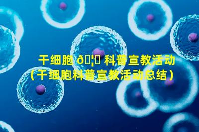 干细胞 🦍 科普宣教活动（干细胞科普宣教活动总结）